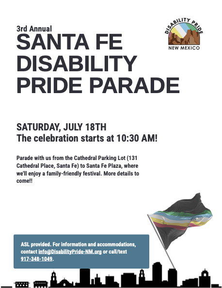 3rd Annual Santa Festival Disability Pride Parade Saturday, July 18th The celebration starts at 10:30 am Parade with us from the Cathedral Parking Lot to Santa Fe Plaza, where we'll enjoy a Family-friendly festival. More Details to come!! ASL provided. For Information and accommodations contact info@DisabilityPride-NM.org or call text 917-348-1049